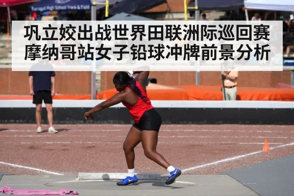 巩立姣出战世界田联洲际巡回赛摩纳哥站女子铅球冲牌前景分析