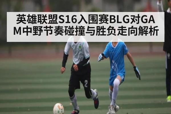英雄联盟S16入围赛BLG对GAM中野节奏碰撞与胜负走向解析